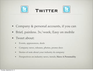 Twitter

                    • Company & personal accounts, if you can
                    • Brief, painless. 3x/week; Easy on mobile
                    • Tweet about:
                             •   Events, appearances, deals

                             •   Company news, releases, photos, promo docs

                             •   Stories of note about your industry & company

                             •   Perspectives on industry news, trends; Have A Personality




Thursday, September 20, 12
 
