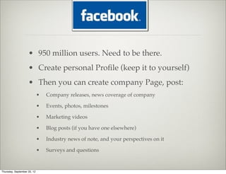 • 950 million users. Need to be there.
                    • Create personal Proﬁle (keep it to yourself)
                    • Then you can create company Page, post:
                             •   Company releases, news coverage of company

                             •   Events, photos, milestones

                             •   Marketing videos

                             •   Blog posts (if you have one elsewhere)

                             •   Industry news of note, and your perspectives on it

                             •   Surveys and questions


Thursday, September 20, 12
 