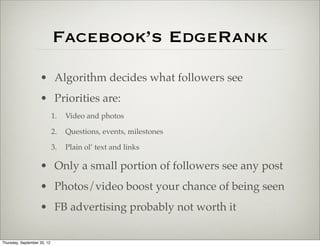 Facebook’s EdgeRank
                    • Algorithm decides what followers see
                    • Priorities are:
                             1.   Video and photos

                             2.   Questions, events, milestones

                             3.   Plain ol’ text and links

                    • Only a small portion of followers see any post
                    • Photos/video boost your chance of being seen
                    • FB advertising probably not worth it

Thursday, September 20, 12
 