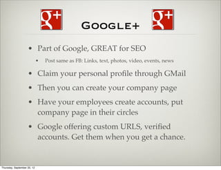 Google+
                    • Part of Google, GREAT for SEO
                             •   Post same as FB: Links, text, photos, video, events, news

                    • Claim your personal proﬁle through GMail
                    • Then you can create your company page
                    • Have your employees create accounts, put
                      company page in their circles
                    • Google offering custom URLS, veriﬁed
                      accounts. Get them when you get a chance.


Thursday, September 20, 12
 