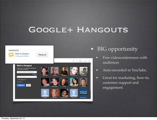 Google+ Hangouts
                                      • BIG opportunity
                                       •   Free videoconferences with
                                           audiences

                                       •   Auto-recorded to YouTube.

                                       •   Great for marketing, how-to,
                                           customer support and
                                           engagement.




Thursday, September 20, 12
 