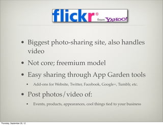 • Biggest photo-sharing site, also handles
                      video
                    • Not core; freemium model
                    • Easy sharing through App Garden tools
                             •   Add-ons for Website, Twitter, Facebook, Google+, Tumblr, etc.

                    • Post photos/video of:
                             •   Events, products, appearances, cool things tied to your business



Thursday, September 20, 12
 