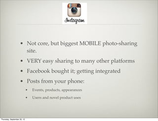 • Not core, but biggest MOBILE photo-sharing
                      site.
                    • VERY easy sharing to many other platforms
                    • Facebook bought it; getting integrated
                    • Posts from your phone:
                             •   Events, products, appearances

                             •   Users and novel product uses




Thursday, September 20, 12
 