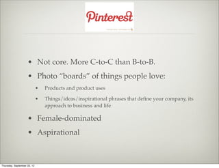 • Not core. More C-to-C than B-to-B.
                    • Photo “boards” of things people love:
                             •   Products and product uses

                             •   Things/ideas/inspirational phrases that deﬁne your company, its
                                 approach to business and life

                    • Female-dominated
                    • Aspirational



Thursday, September 20, 12
 