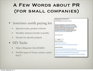 A Few Words about PR
                        (for small companies)
              • Sometimes worth paying for
                    •        Special events, product rollouts

                    •        Monthly retainers harder to justify

                    •        Hourly for speciﬁc projects

              • DIY Tools:
                    •        Help A Reporter Out (HARO)

                    •        ProfNet (part of Vocus, maybe a joint
                             buy?)




Thursday, September 20, 12
 