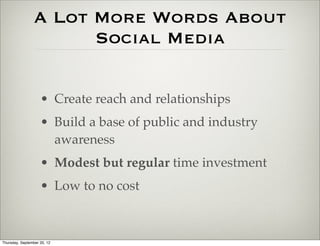 A Lot More Words About
                       Social Media

                    • Create reach and relationships
                    • Build a base of public and industry
                      awareness
                    • Modest but regular time investment
                    • Low to no cost



Thursday, September 20, 12
 