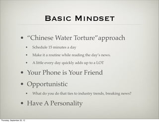 Basic Mindset
                    • “Chinese Water Torture”approach
                             •   Schedule 15 minutes a day

                             •   Make it a routine while reading the day’s news.

                             •   A little every day quickly adds up to a LOT

                    • Your Phone is Your Friend
                    • Opportunistic
                             •   What do you do that ties to industry trends, breaking news?

                    • Have A Personality

Thursday, September 20, 12
 