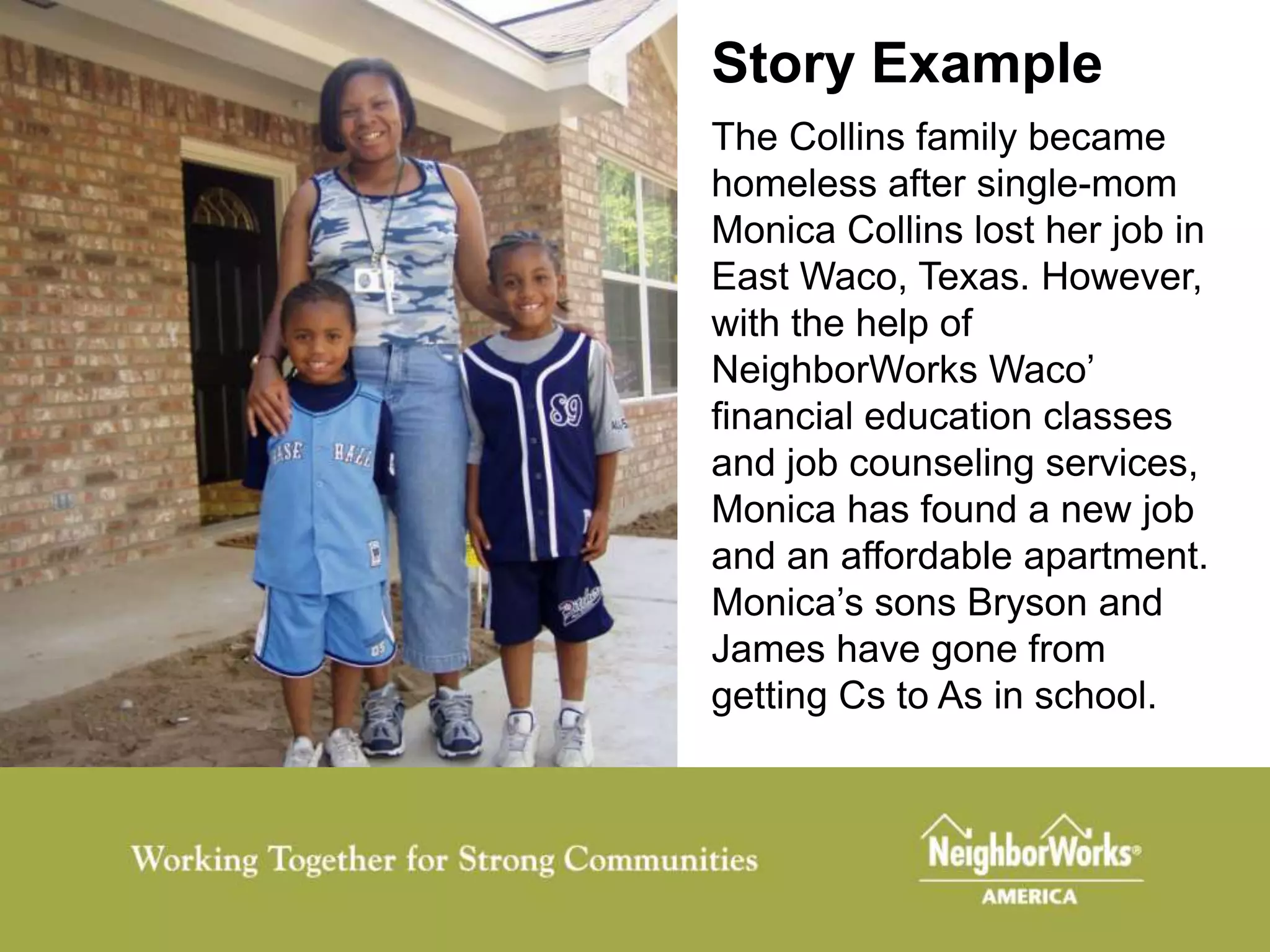 Story Example
The Collins family became
homeless after single-mom
Monica Collins lost her job in
East Waco, Texas. However,
with the help of
NeighborWorks Waco’
financial education classes
and job counseling services,
Monica has found a new job
and an affordable apartment.
Monica’s sons Bryson and
James have gone from
getting Cs to As in school.
 