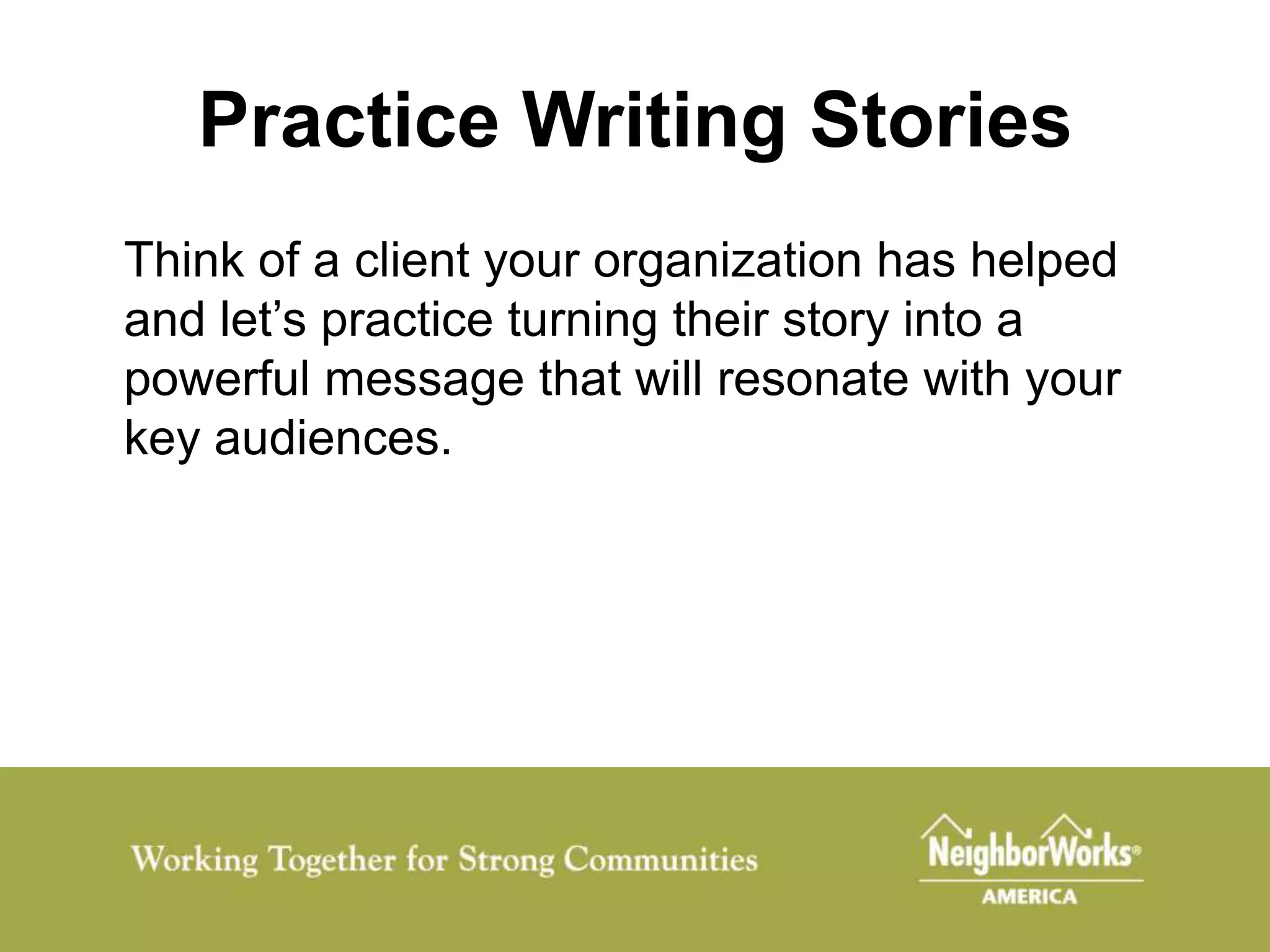 Practice Writing Stories
Think of a client your organization has helped
and let’s practice turning their story into a
powerful message that will resonate with your
key audiences.
 