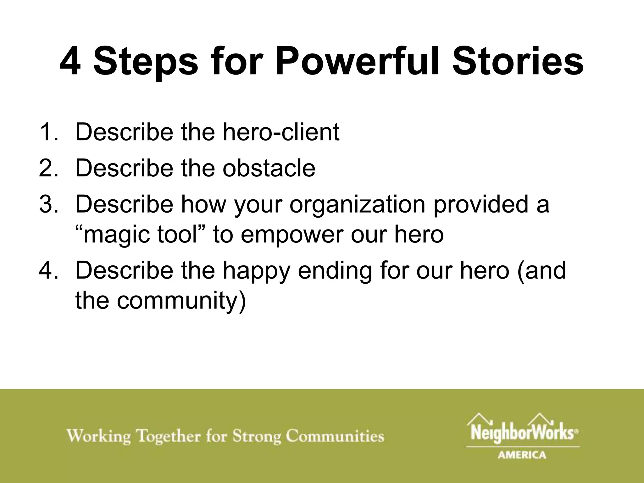 4 Steps for Powerful Stories
1. Describe the hero-client
2. Describe the obstacle
3. Describe how your organization provided a
   “magic tool” to empower our hero
4. Describe the happy ending for our hero (and
   the community)
 