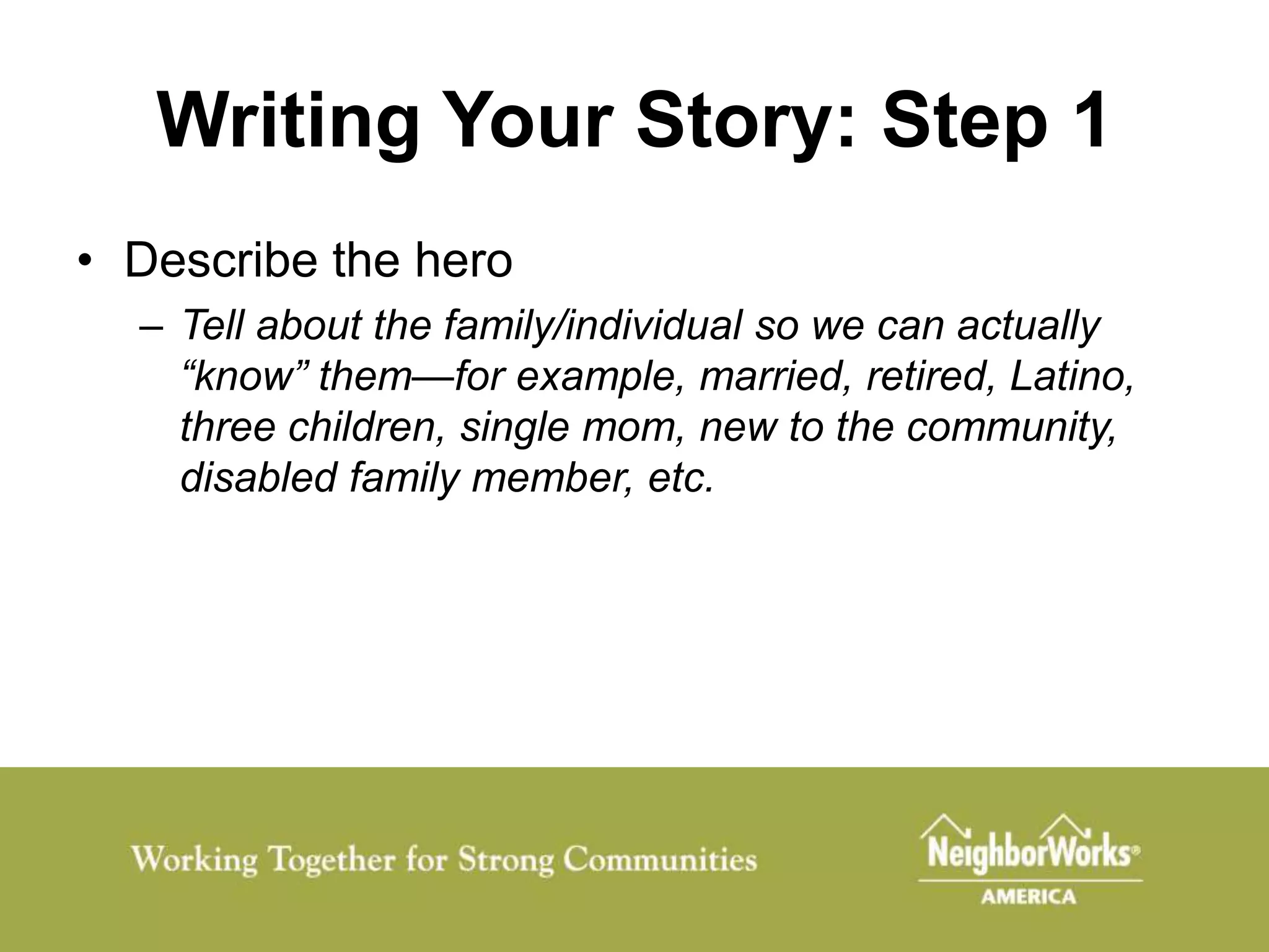 Writing Your Story: Step 1
• Describe the hero
  – Tell about the family/individual so we can actually
    “know” them—for example, married, retired, Latino,
    three children, single mom, new to the community,
    disabled family member, etc.
 