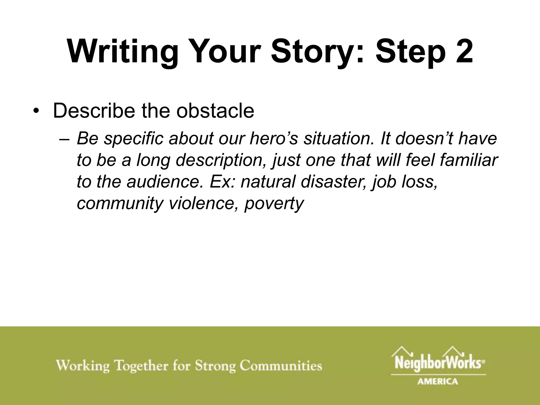 Writing Your Story: Step 2
• Describe the obstacle
  – Be specific about our hero’s situation. It doesn’t have
    to be a long description, just one that will feel familiar
    to the audience. Ex: natural disaster, job loss,
    community violence, poverty
 