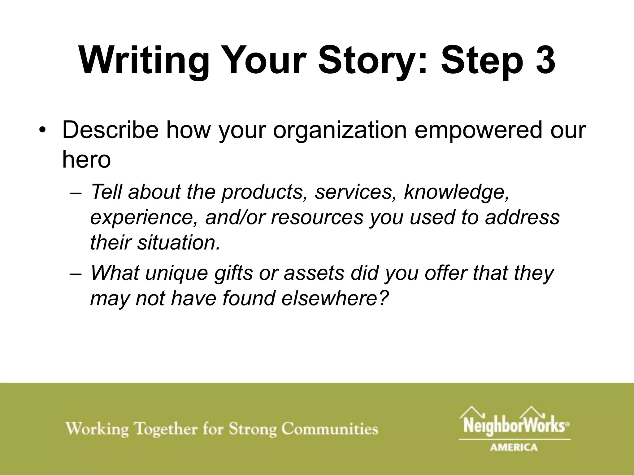 Writing Your Story: Step 3
• Describe how your organization empowered our
  hero
  – Tell about the products, services, knowledge,
    experience, and/or resources you used to address
    their situation.
  – What unique gifts or assets did you offer that they
    may not have found elsewhere?
 