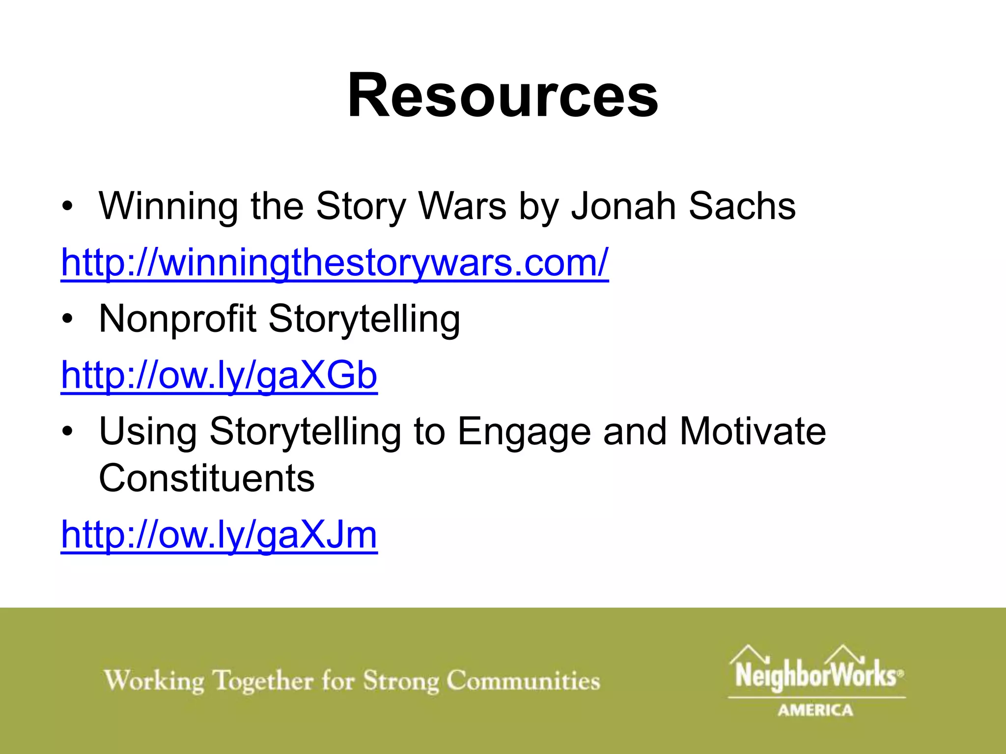 Resources
• Winning the Story Wars by Jonah Sachs
http://winningthestorywars.com/
• Nonprofit Storytelling
http://ow.ly/gaXGb
• Using Storytelling to Engage and Motivate
  Constituents
http://ow.ly/gaXJm
 