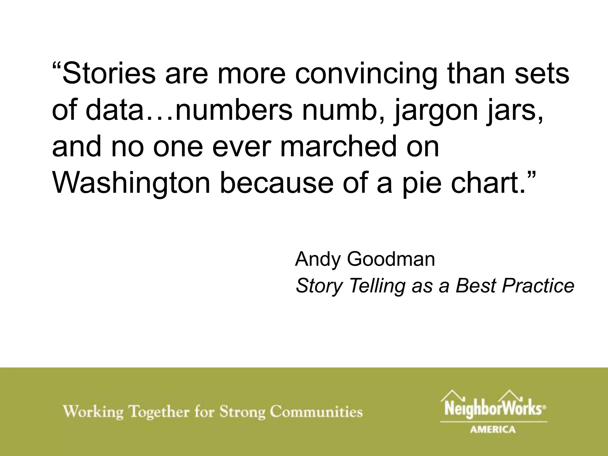“Stories are more convincing than sets
of data…numbers numb, jargon jars,
and no one ever marched on
Washington because of a pie chart.”

                 Andy Goodman
                 Story Telling as a Best Practice
 