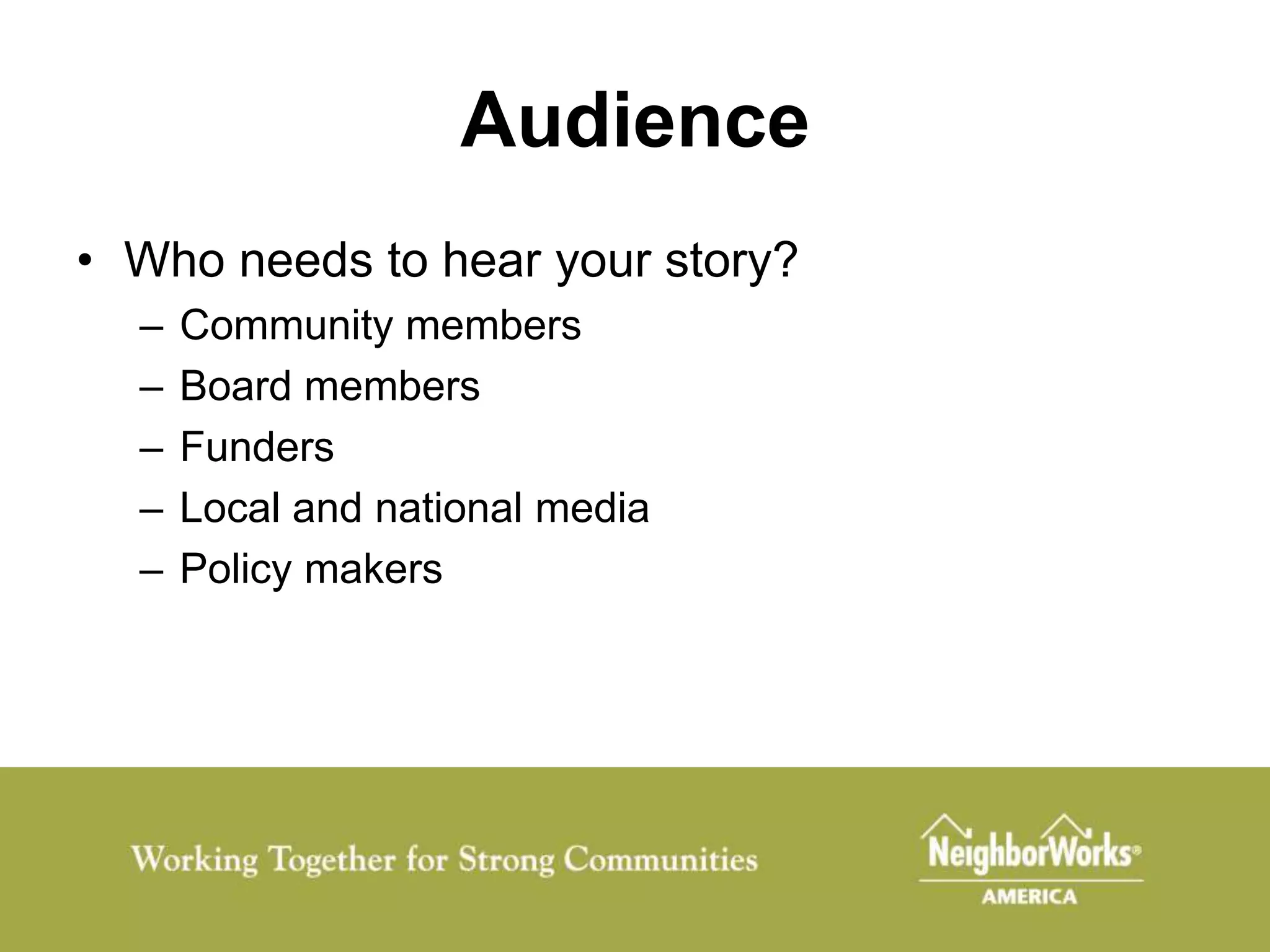 Audience
• Who needs to hear your story?
  –   Community members
  –   Board members
  –   Funders
  –   Local and national media
  –   Policy makers
 