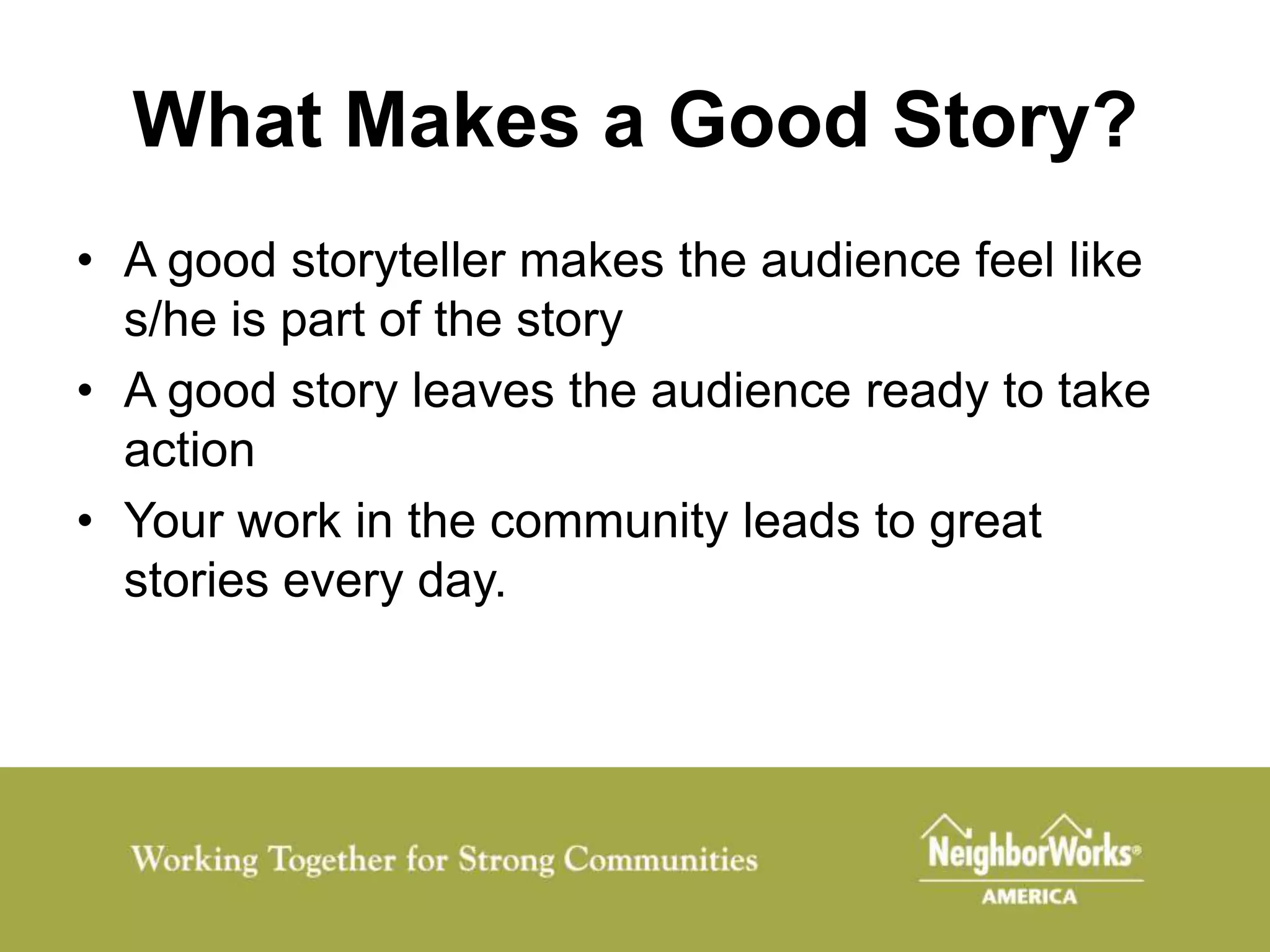 What Makes a Good Story?
• A good storyteller makes the audience feel like
  s/he is part of the story
• A good story leaves the audience ready to take
  action
• Your work in the community leads to great
  stories every day.
 