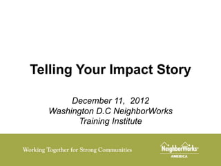 Telling Your Impact Story

       December 11, 2012
  Washington D.C NeighborWorks
        Training Institute
 