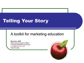 Telling Your Story A toolkit for marketing education Nora Carr, APR Chief Communications Officer Charlotte-Mecklenburg Schools [email_address] 704-491-3204 