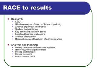 RACE to results Research SWOT Situation analysis of core problem or opportunity Analysis of previous information Study of the best timing Key issues and stakes in issues Legal and financial implications Analysis of opposition Research into what has been effective elsewhere Analysis and Planning Develop clear goals and measurable objectives Identify key publics/target audiences Develop local strategies Develop messaging Assess resource needs 
