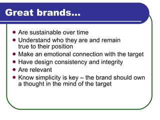 Great brands… Are sustainable over time Understand who they   are and remain  true to their position Make an emotional connection with the target Have design consistency and integrity Are relevant Know simplicity is key – the brand should own a thought in the mind of the target 