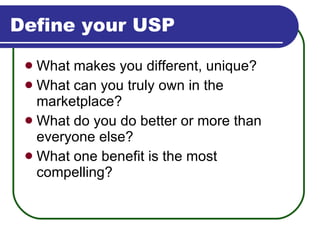 Define your USP What makes you different, unique? What can you truly own in the marketplace? What do you do better or more than  everyone else? What one benefit is the most compelling? 