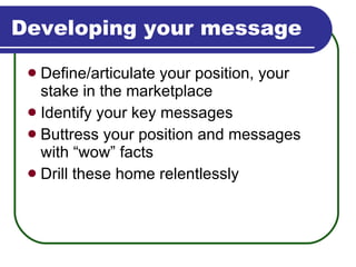 Developing your message Define/articulate your position, your stake in the marketplace Identify your key messages Buttress your position and messages with “wow” facts Drill these home relentlessly 