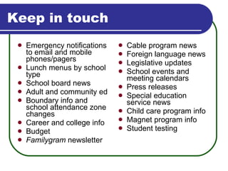 Keep in touch Emergency notifications to email and mobile phones/pagers Lunch menus by school type School board news Adult and community ed Boundary info and school attendance zone changes Career and college info Budget Familygram  newsletter Cable program news Foreign language news Legislative updates School events and meeting calendars Press releases Special education service news Child care program info Magnet program info Student testing 