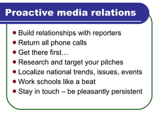 Proactive media relations Build relationships with reporters Return all phone calls Get there first… Research and target your pitches Localize national trends, issues, events Work schools like a beat Stay in touch – be pleasantly persistent 