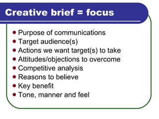 Creative brief = focus Purpose of communications Target audience(s) Actions we want target(s) to take Attitudes/objections to overcome Competitive analysis Reasons to believe Key benefit Tone, manner and feel 