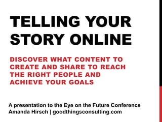 TELLING YOUR
STORY ONLINE
DISCOVER WHAT CONTENT TO
CREATE AND SHARE TO REACH
THE RIGHT PEOPLE AND
ACHIEVE YOUR GOALS
A presentation to the Eye on the Future Conference
Amanda Hirsch | goodthingsconsulting.com
 
