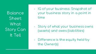 Balance
Sheet:
What
Story Can
It Tell
- IG of your business: Snapshot of
your business story in a point in
time
- Story of what your business owns
(assets) and owes (liabilities)
- Difference is the equity held by
the Owner(s)
 