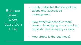 Balance
Sheet:
What
Story Can
It Tell
- Equity helps tell the story of the
talent and success of
management
- How effective has your team
been in leveraging and sourcing
capital? Use of equity vs. debt
- How viable is the business?
 