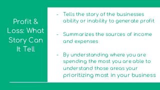 Profit &
Loss: What
Story Can
It Tell
- Tells the story of the businesses
ability or inability to generate profit
- Summarizes the sources of income
and expenses
- By understanding where you are
spending the most you are able to
understand those areas your
prioritizing most in your business
 