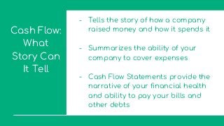 Cash Flow:
What
Story Can
It Tell
- Tells the story of how a company
raised money and how it spends it
- Summarizes the ability of your
company to cover expenses
- Cash Flow Statements provide the
narrative of your financial health
and ability to pay your bills and
other debts
 
