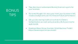 BONUS
TIPS
● Take the time to understand the key financial reports for
your business
● Put some thought into story your want your business to tell,
create a budget and use it to measure future performance
● Set-up a tax savings bank account and a Owners
Compensation account and put aside a % of your income
each month.
● Download Bean Ninjas free Xero Small Business Toolkit:
https://beanninjas.com/xerotoolkit
 