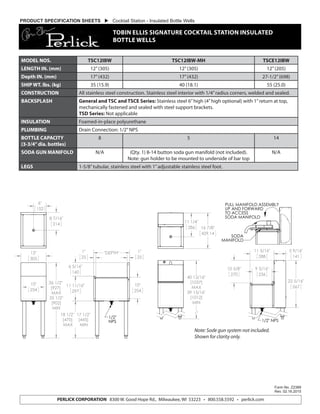 Form No. Z2389
Rev. 02.16.2015
PERLICK CORPORATION 8300 W. Good Hope Rd., Milwaukee, WI 53223 • 800.558.5592 • perlick.com
PRODUCT SPECIFICATION SHEETS  Cocktail Station - Insulated Bottle Wells
TOBIN ELLIS SIGNATURE COCKTAIL STATION INSULATED
BOTTLE WELLS
MODEL NOS. TSC12IBW TSC12IBW-MH TSCE12IBW
LENGTH IN. (mm) 12”(305) 12”(305) 12”(205)
Depth IN. (mm) 17”(432) 17”(432) 27-1/2”(698)
SHIP WT. lbs. (kg) 35 (15.9) 40 (18.1) 55 (25.0)
CONSTRUCTION All stainless steel construction. Stainless steel interior with 1/4”radius corners, welded and sealed.
BACKSPLASH General and TSC and TSCE Series: Stainless steel 6”high (4”high optional) with 1”return at top,
mechanically fastened and sealed with steel support brackets.
TSD Series: Not applicable
INSULATION Foamed-in-place polyurethane
PLUMBING Drain Connection: 1/2”NPS
BOTTLE CAPACITY
(3-3/4”dia. bottles)
8 5 14
SODA GUN MANIFOLD N/A (Qty. 1) 8-14 button soda gun manifold (not included).
Note: gun holder to be mounted to underside of bar top
N/A
LEGS 1-5/8”tubular, stainless steel with 1”adjustable stainless steel foot.
Note: Sode gun system not included.
Shown for clarity only.
12"
305
36 1/2"
[927]
MAX
35 1/2"
[902]
MIN
10"
254
18 1/2" 17 1/2"
[470] [445]
MAX MIN
11 11/16"
297
6 5/16"
160
1"
25
"DEPTH"1"
25
10"
254
1/2"
NPS
8 7/16"
214
6"
152
TSC12IBW_and_TSCE12IBW
MODEL NO. DESCRIPTION "A"
TSC12IBW INSULATED BOTTLE WELL 16 7/8"
[429]
TSCE12IBW INSULATED BOTTLE WELL,
EXTENDED DEPTH
27 5/8"
[701]
8300 W. Good Hope Road Milwaukee, WI 53223 Phone 800-558-5592 Fax 414-353-7069
Toll Free 800-558-5592 E-mail:Perlick@perlick.com www. Perlick.com
40 13/16"
[1037]
MAX
39 13/16"
[1012]
MIN
10 5/8"
270
22 5/16"
567
9 5/16"
236
5 9/16"
141
11 5/16"
288
1/2" NPS
11 1/4"
286 16 7/8"
429.14
SODA
MANIFOLD
PULL MANIFOLD ASSEMBLY
UP AND FORWARD
TO ACCESS
SODA MANIFOLD
TSC12IBW-MH
8300 W. Good Hope Road Milwaukee, WI 53223 Phone 800-558-5592 Fax 414-353-7069
Toll Free 800-558-5592 E-mail:Perlick@perlick.com www. Perlick.com
 