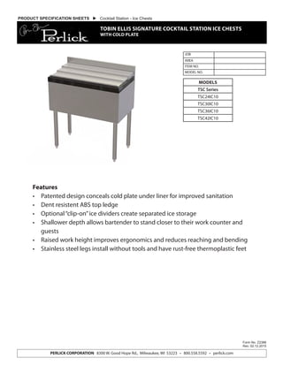 Features
•	 Patented design conceals cold plate under liner for improved sanitation
•	 Dent resistent ABS top ledge
•	 Optional“clip-on”ice dividers create separated ice storage
•	 Shallower depth allows bartender to stand closer to their work counter and
guests
•	 Raised work height improves ergonomics and reduces reaching and bending
•	 Stainless steel legs install without tools and have rust-free thermoplastic feet
JOB
AREA
ITEM NO.
MODEL NO.
Form No. Z2386
Rev. 02.12.2015
PERLICK CORPORATION 8300 W. Good Hope Rd., Milwaukee, WI 53223 • 800.558.5592 • perlick.com
MODELS
TSC Series
TSC24IC10
TSC30IC10
TSC36IC10
TSC42IC10
PRODUCT SPECIFICATION SHEETS  Cocktail Station - Ice Chests
TOBIN ELLIS SIGNATURE COCKTAIL STATION ICE CHESTS
WITH COLD PLATE
 