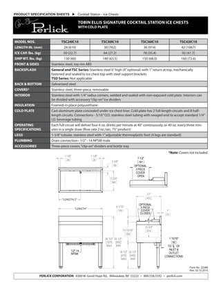 *Note: Covers not included.
Form No. Z2386
Rev. 02.12.2015
PERLICK CORPORATION 8300 W. Good Hope Rd., Milwaukee, WI 53223 • 800.558.5592 • perlick.com
PRODUCT SPECIFICATION SHEETS  Cocktail Station - Ice Chests
TOBIN ELLIS SIGNATURE COCKTAIL STATION ICE CHESTS
WITH COLD PLATE
“LENGTH”
“LENGTH/2”
MODEL NOS. TSC24IC10 TSC30IC10 TSC36IC10 TSC42IC10
LENGTH IN. (mm) 24 (610) 30 (762) 36 (914) 42 (1067)
ICE CAP. lbs. (kg) 50 (22.7) 64 (27.2) 78 (35.4) 92 (41.7)
SHIP WT. lbs. (kg) 130 (60) 140 (63.5) 150 (68.0) 160 (72.6)
FRONT & SIDES Stainless steel, top rim ABS
BACKSPLASH General and TSC Series: Stainless steel 6”high (4”optional) with 1”return at top, mechanically
fastened and sealed to ice chest top with steel support brackets
TSD Series: Not applicable
BACK & BOTTOM Galvanized steel
COVERS* Stainless steel, three-piece, removable
INTERIOR Stainless steel with 1/4”radius corners, welded and sealed with non-exposed cold plate. Interiors can
be divided with accessory“clip-on”ice dividers
INSULATION Foamed-in-place polyurethane
COLD PLATE Cast aluminum plate concealed under ice chest liner. Cold plate has 2 full-length circuits and 8 half-
length circuits. Connections - 5/16”O.D. stainless steel tubing with swaged end to accept standard 1/4”
I.D. beverage tubing
OPERATING
SPECIFICATIONS
Each full circuit will deliver four 6 oz. drinks per minute at 40° continuously, or 40 oz. every three min-
utes in a single draw (flow rate 2 oz./sec, 75° product)
LEGS 1-5/8”tubular, stainless steel with 1”adjustable thermoplastic foot (4 legs are standard)
PLUMBING Drain connection– 1/2”- 14 NPSM male
ACCESSORIES Three-piece covers,“clip-on”dividers and bottle tray
 