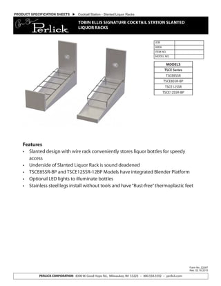 Features
•	 Slanted design with wire rack conveniently stores liquor bottles for speedy
access
•	 Underside of Slanted Liquor Rack is sound deadened
•	 TSCE8SSR-BP and TSCE12SSR-12BP Models have integrated Blender Platform
•	 Optional LED lights to illuminate bottles
•	 Stainless steel legs install without tools and have“Rust-free”thermoplastic feet
JOB
AREA
ITEM NO.
MODEL NO.
Form No. Z2387
Rev. 02.16.2015
PERLICK CORPORATION 8300 W. Good Hope Rd., Milwaukee, WI 53223 • 800.558.5592 • perlick.com
MODELS
TSCE Series
TSCE8SSR
TSCE8SSR-BP
TSCE12SSR
TSCE12SSR-BP
PRODUCT SPECIFICATION SHEETS  Cocktail Station - Slanted Liquor Racks
TOBIN ELLIS SIGNATURE COCKTAIL STATION SLANTED
LIQUOR RACKS
 