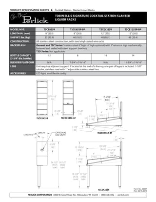 Form No. Z2387
Rev. 02.16.2015
PERLICK CORPORATION 8300 W. Good Hope Rd., Milwaukee, WI 53223 • 800.558.5592 • perlick.com
PRODUCT SPECIFICATION SHEETS  Cocktail Station - Slanted Liquor Racks
TOBIN ELLIS SIGNATURE COCKTAIL STATION SLANTED
LIQUOR RACKS
36 1/2" 35 1/2"
[927] [902]
MAX MIN
"A"
"A/2"
6 3/8"
162
OPTIONAL
LED LIGHT
18 1/2" 17 1/2"
[470] [445]
MAX MIN
7 1/16"
179
1"
25
10 15/16"
278
25 3/8"
644 3 15/16"
100
TYP
4"
102
TSCEXXSSR
27 9/16"
701
TSCEXXSSR
1 1/2"
38
7 9/16"
192
3 15/16"
100
TYP
4"
102
17 5/16"
440
TSCEXXSSR-BF
1/8"
3
1/8"
3
TSCEXXSSR-BF
TSCEXXSSR
8300 W. Good Hope Road Milwaukee, WI 53223 Phone 800-558-5592 Fax 414-353-7069
MODEL NOS. TSCE8SSR TSCE8SSR-BP TSCE12SSR TSCE12SSR-BP
LENGTH IN. (mm) 8”(203) 8”(203) 12”(205) 12”(205)
SHIP WT. lbs. (kg) 35 (15.9) 40 (18.1) 40 (18.1) 45 (20.4)
CONSTRUCTION All stainless steel construction, with steel vinyl coated wire racks
BACKSPLASH General and TSC Series: Stainless steel 6”high (4”high optional) with 1”return at top, mechanically
fastened and sealed with steel support brackets
TSD Series: Not applicable
BOTTLE CAPACITY
(3-3/4”dia. bottles)
12 8 18 14
BLENDER PLATFORM N/A 7-3/4”x 7-9/16” N/A 11-3/4”x 7-9/16”
LEGS Unit requires adjacent support. If located at the end of a line-up, one pair of leges is included. 1-5/8”
tubular, stainless steel with 1”adjustable stainless steel foot.
ACCESSORIES LED light, small bottle caddy
LENGTH
LENGTH/2
 