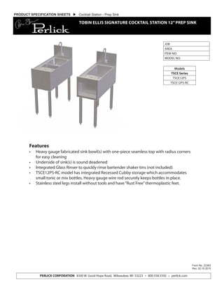 PERLICK CORPORATION 8300 W. Good Hope Road, Milwaukee, WI 53223 • 800.558.5592 • perlick.com
JOB
AREA
ITEM NO.
MODEL NO.
Models
TSCE Series
TSCE12PS
TSCE12PS-RC
Form No. Z2383
Rev. 02.10.2015
PRODUCT SPECIFICATION SHEETS  Cocktail Station - Prep Sink
TOBIN ELLIS SIGNATURE COCKTAIL STATION 12”PREP SINK
Features
•	 Heavy gauge fabricated sink bowl(s) with one-piece seamless top with radius corners
for easy cleaning
•	 Underside of sink(s) is sound deadened
•	 Integrated Glass Rinser to quickly rinse bartender shaker tins (not included)
•	 TSCE12PS-RC model has integrated Recessed Cubby storage which accommodates
small tonic or mix bottles. Heavy gauge wire rod securely keeps bottles in place.
•	 Stainless steel legs install without tools and have“Rust Free”thermoplastic feet.
 
