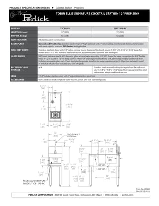 PRODUCT SPECIFICATION SHEETS  Cocktail Station - Prep Sink
TOBIN ELLIS SIGNATURE COCKTAIL STATION 12”PREP SINK
Form No. Z2383
Rev. 02.10.2015
PERLICK CORPORATION 8300 W. Good Hope Road, Milwaukee, WI 53223 • 800.558.5592 • perlick.com
PART NO. TSCE12PS TSCE12PS-RC
LENGTH IN. (mm) 12”(305) 12”(305)
SHIP WT. lbs (kg) 50 (22.6) 50 (22.6)
CONSTRUCTION All stainless steel construction.
BACKSPLASH General and TSCE Series: Stainless steel 6”high (4”high optional) with 1”return at top, mechanically fastened and sealed
with steel support brackets. TSD Series: Not Applicable
SINK - WET WASTE Stainless steel sink bowl with 1/4”radius corners. Sound deadened to absorb sound. 9-1/2”x 16-5/16”x 7-3/16”deep. Fur-
nished with 1-1/2”NPS stainless steel drain socket. Accommodates“optional”wet waste pan.
GLASS RINSER NSF listed stainless steel 4-3/8”diameter glass rack and valve assembly. 1/2”NPS thread for valve connection for 3/8”flexible
hose. 9-1/2”x 6-3/16”x 15/16”deep pan has“Water fall”drainage into Wet Waste sink, eliminates need for additional drain.
Includes removable glass rack. Check local plumbing codes. Install in-line water regulator set to 15-20 psi (not included). Install
in-line shut-off valve (not included) and turn off nightly.
RECESSED CUBBY
STORAGE
N/A Stainless steel recessed cubby storage in front face of mod-
ule, 16-3/8”x 7-5/8”x 4-1/2”deep. Heavy gauge stainless steel
rod retainer, keeps small bottle secure.
LEGS 1-5/8”tubular, stainless steel with 1”adjustable stainless steel foot.
ACCESSORIES NSF Listed, low lead compliant water faucets, spouts and foot operated pedals.
RECESSED CUBBY ON
MODEL TSCE12PS-RC
 