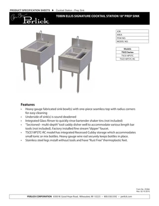PERLICK CORPORATION 8300 W. Good Hope Road, Milwaukee, WI 53223 • 800.558.5592 • perlick.com
JOB
AREA
ITEM NO.
MODEL NO.
Models
TSCE Series
TSCE18PSTC
TSCE18PSTC-RC
Form No. Z2384
Rev. 02.10.2015
PRODUCT SPECIFICATION SHEETS  Cocktail Station - Prep Sink
TOBIN ELLIS SIGNATURE COCKTAIL STATION 18”PREP SINK
Features
•	 Heavy gauge fabricated sink bowl(s) with one-piece seamless top with radius corners
for easy cleaning
•	 Underside of sink(s) is sound deadened
•	 Integrated Glass Rinser to quickly rinse bartender shaker tins (not included)
•	 “Sectioned - multi-depth”tool caddy disher well to accommodate various length bar
tools (not included). Factory installed fine stream“dipper”faucet.
•	 TSCE18PSTC-RC model has integrated Recessed Cubby storage which accommodates
small tonic or mix bottles. Heavy gauge wire rod securely keeps bottles in place.
•	 Stainless steel legs install without tools and have“Rust Free”thermoplastic feet.
 