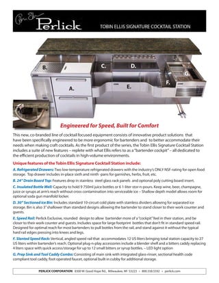 PERLICK CORPORATION 8300 W. Good Hope Rd., Milwaukee, WI 53223 • 800.558.5592 • perlick.com
This new, co-branded line of cocktail focused equipment consists of innovative product solutions that
have been specifically engineered to be more ergonomic for bartenders and to better accommodate their
needs when making craft cocktails. As the first product of the series, the Tobin Ellis Signature Cocktail Station
includes a suite of new features – replete with what Ellis refers to as a“bartender cockpit”– all dedicated to
the efficient production of cocktails in high-volume environments.
Unique features of the Tobin Ellis Signature Cocktail Station include:
A. Refrigerated Drawers: Two low-temperature refrigerated drawers with the industry’s ONLY NSF-rating for open food
storage. Top drawer includes in-place sixth and ninth -pans for garnishes, herbs, fruit, etc.
B. 24” Drain Board Top: Features drop in stainless steel glass rack panels and optional poly cutting board insert.
C. Insulated Bottle Well: Capacity to hold 9 750ml juice bottles or 6 1-liter stor-n-pours. Keep wine, beer, champagne,
juice or syrups at arm’s reach without cross contamination into serviceable ice – Shallow depth model allows room for
optional soda gun manifold locker.
D. 30” Sectioned Ice Bin: Includes standard 10-circuit cold plate with stainless dividers allowing for separated ice
storage. Bin is also 3”shallower than standard designs allowing the bartender to stand closer to their work counter and
guests.
E. Speed Rail: Perlick Exclusive, rounded design to allow bartender more of a“cockpit”feel in their station, and be
closer to their work counter and guests. Includes space for large footprint bottles that don’t fit in standard speed rail.
Designed for optimal reach for most bartenders to pull bottles from the rail, and stand against it without the typical
hard rail edges pressing into knees and legs.
F. Slanted Speed Rack: Vertical, angled speed rail that accommodates 12 US liters bringing total station capacity to 27
US liters within bartender’s reach. Optional plug-n-play accessories include a blender shelf and a bitters caddy replacing
4 liters space with quick access/storage for up to 12 small bitters or syrup bottles. – LED light option
G. Prep Sink and Tool Caddy Combo: Consisting of main sink with integrated glass-rinser, sectional health code
compliant tool caddy, foot operated faucet, optional built in cubby for additional storage.
Engineered for Speed, Built for Comfort
A.
B.
E.
C. D.
F.
G.
 