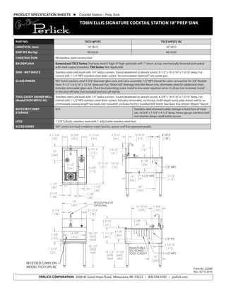 PRODUCT SPECIFICATION SHEETS  Cocktail Station - Prep Sink
TOBIN ELLIS SIGNATURE COCKTAIL STATION 18”PREP SINK
Form No. Z2384
Rev. 02.10.2015
PERLICK CORPORATION 8300 W. Good Hope Road, Milwaukee, WI 53223 • 800.558.5592 • perlick.com
PART NO. TSCE18PSTC TSCE18PSTC-RC
LENGTH IN. (mm) 18”(457) 18”(457)
SHIP WT. lbs (kg) 60 (22.6) 60 (22.6)
CONSTRUCTION All stainless steel construction.
BACKSPLASH General and TSCE Series: Stainless steel 6”high (4”high optional) with 1”return at top, mechanically fastened and sealed
with steel support brackets. TSD Series: Not Applicable
SINK - WET WASTE Stainless steel sink bowl with 1/4”radius corners. Sound deadened to absorb sound. 9-1/2”x 16-5/16”x 7-3/16”deep. Fur-
nished with 1-1/2”NPS stainless steel drain socket. Accommodates“optional”wet waste pan.
GLASS RINSER NSF listed stainless steel 4-3/8”diameter glass rack and valve assembly. 1/2”NPS thread for valve connection for 3/8”flexible
hose. 9-1/2”x 6-3/16”x 15/16”deep pan has“Water fall”drainage into Wet Waste sink, eliminates need for additional drain.
Includes removable glass rack. Check local plumbing codes. Install in-line water regulator set to 15-20 psi (not included). Install
in-line shut-off valve (not included) and turn off nightly.
TOOL CADDY DISHER WELL
(Model TSCD18PSTC-RC)
Stainless steel sink bowl with 1/4”radius corners. Sound deadened to absorb sound. 4-3/8”c 14-5/16”x 7-3/16”deep. Fur-
nished with 1-1/2”NPS stainless steel drain socket. Includes removable, sectioned, multi-depth tool caddy disher well to ac-
commodate various length bar tools (not included). Includes factory installed NSF listed, low-lead, fine stream“dipper”faucet.
RECESSED CUBBY
STORAGE
N/A Stainless steel recessed cubby storage in front face of mod-
ule, 16-3/8”x 7-5/8”x 4-1/2”deep. Heavy gauge stainless steel
rod retainer, keeps small bottle secure.
LEGS 1-5/8”tubular, stainless steel with 1”adjustable stainless steel foot.
ACCESSORIES NSF Listed, low lead compliant water faucets, spouts and foot operated pedals.
RECESSED CUBBY ON
MODEL TSCE12PS-RC
 