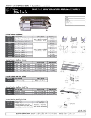 JOB
AREA
ITEM NO.
MODEL NO.
Form No. Z2391
Rev. 02.17.2015
PERLICK CORPORATION 8300 W. Good Hope Rd., Milwaukee, WI 53223 • 800.558.5592 • perlick.com
PRODUCT SPECIFICATION SHEETS  Cocktail Station - Accessories
TOBIN ELLIS SIGNATURE COCKTAIL STATION ACCESSORIES
PART NO. DESCRIPTION APPLICATION LENGTH (mm)
SRC-CL Speed Rail, Curved, Left End Any TSC Series (17”Depth)
Cocktail Station Model
12”(305)
SRC-CR Speed Rail, Curved, Right End 12”(305)
PART NO. DESCRIPTION APPLICATION LENGTH (mm)
ICC-C24 Covers, 3 Piece, Sliding, St. St’l. TSC24 Series Ice Chests 24”(610)
ICC-C30 Covers, 3 Piece, Sliding, St. St’l. TSC30 Series Ice Chests 30”(762)
ICC-C36 Covers, 3 Piece, Sliding, St. St’l. TSC36 Series Ice Chests 36”(914)
ICC-C42 Covers, 3 Piece, Sliding, St. St’l. TSC42 Series Ice Chests 42”(1067)
PART NO. DESCRIPTION APPLICATION LENGTH (mm)
ICBT-7 Bottle Tray, 7 Bottles TSC24 - TSC42 Ice Chests 21-1/2”(546)
ICBT-9 Bottle Tray, 9 Bottles TSC30 - TSC42 Ice Chests 27-1/2”(699)
PART NO. DESCRIPTION APPLICATION
ICC-TSC Ice Divider, St. St’l. TSC Series Ice Chests
PART NO. DESCRIPTION APPLICATION
SSR-2SBC Small Bottle Caddy, holds two
1-3/4”dia. bottles, Steel Wire - Vinyl
Coated, Clips onto Main Wire Rack.
TSCE8SSR or TSCE12SSR
Series Slanted Speed Racks
SRC-S12 Speed Rail, Single, St. St’l.
Any TSC Series (17”Depth)
Cocktail Station Model
12”(305)
SRC-S18 Speed Rail, Single, St. St’l. 12”(305)
SCR-S24 Speed Rail, Single, St. St’l. 24”(610)
SCR-S30 Speed Rail, Single, St. St’l. 30”(792)
SCR-S36 Speed Rail, Single, St. St’l. 36”(914)
SCR-S42 Speed Rail, Single, St. St’l. 42”(1067)
SCR-S48 Speed Rail, Single, St. St’l. 48”(1219)
Cocktail Station - Speed Rail
Cocktail Station - Ice Chest Covers
Cocktail Station - Ice Chest Bottle Tray
Cocktail Station - Ice Chest Divider
Cocktail Station - Slant Speed Rail
ICC-TSC
ICC-C24
ICBT-9
SSR-2SBC
SRC-CL SRC-S24
SRC-CR
LENGTH
 