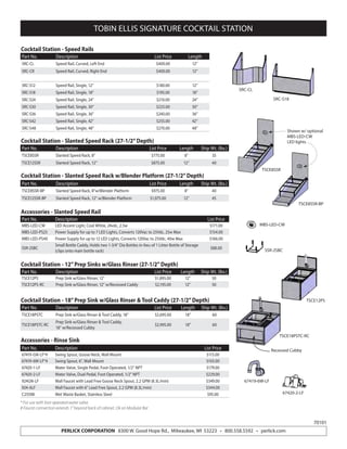 PERLICK CORPORATION 8300 W. Good Hope Rd., Milwaukee, WI 53223 • 800.558.5592 • perlick.com
TOBIN ELLIS SIGNATURE COCKTAIL STATION
Accessories - Slanted Speed Rail
Part No. Description List Price
MBS-LED-CW LED Accent Light, Cool White, 24vdc, 2.5w $171.00
MBS-LED-PS25 Power Supply for up to 7 LED Lights, Converts 120Vac to 25Vdc, 25w Max $154.00
MBS-LED-PS40 Power Supply for up to 12 LED Lights, Converts 120Vac to 25Vdc, 40w Max $166.00
SSR-2SBC
Small Bottle Caddy, Holds two 1-3/4” Dia Bottles in-lieu-of 1 Litter Bottle of Storage
(clips onto main bottle rack)
$88.00
Cocktail Station - Slanted Speed Rack (27-1/2”Depth)
Cocktail Station - Slanted Speed Rack w/Blender Platform (27-1/2”Depth)
Cocktail Station - Speed Rails
Part No. Description List Price Length Ship Wt. (lbs.)
TSCE8SSR Slanted Speed Rack, 8” $775.00 8” 35
TSCE12SSR Slanted Speed Rack, 12” $875.00 12” 40
Part No. Description List Price Length Ship Wt. (lbs.)
TSCE8SSR-BP Slanted Speed Rack, 8”w/Blender Platform $975.00 8” 40
TSCE12SSR-BP Slanted Speed Rack, 12” w/Blender Platform $1,075.00 12” 45
Part No. Description List Price Length
SRC-CL Speed Rail, Curved, Left End $400.00 12”
SRC-CR Speed Rail, Curved, Right End $400.00 12”
SRC-S12 Speed Rail, Single, 12” $180.00 12”
SRC-S18 Speed Rail, Single, 18” $195.00 18”
SRC-S24 Speed Rail, Single, 24” $210.00 24”
SRC-S30 Speed Rail, Single, 30” $225.00 30”
SRC-S36 Speed Rail, Single, 36” $240.00 36”
SRC-S42 Speed Rail, Single, 42” $255.00 42”
SRC-S48 Speed Rail, Single, 48” $270.00 48”
Cocktail Station - 12”Prep Sinks w/Glass Rinser (27-1/2”Depth)
Cocktail Station - 18”Prep Sink w/Glass Rinser & Tool Caddy (27-1/2”Depth)
Part No. Description List Price Length Ship Wt. (lbs.)
TSCE12PS Prep Sink w/Glass Rinser, 12” $1,895.00 12” 50
TSCE12PS-RC Prep Sink w/Glass Rinser, 12” w/Recessed Caddy $2,195.00 12” 50
Part No. Description List Price Length Ship Wt. (lbs.)
TSCE18PSTC Prep Sink w/Glass Rinser & Tool Caddy, 18” $2,695.00 18” 60
TSCE18PSTC-RC
Prep Sink w/Glass Rinser & Tool Caddy,
18” w/Recessed Cubby
$2,995.00 18” 60
Accessories - Rinse Sink
Part No. Description List Price
67419-GN-LF*# Swing Spout, Goose Neck, Wall Mount $115.00
67419-6W-LF*# Swing Spout, 6”, Wall Mount $103.00
67420-1-LF Water Valve, Single Pedal, Foot Operated, 1/2” NPT $179.00
67420-2-LF Water Valve, Dual Pedal, Foot Operated, 1/2” NPT $229.00
924GN-LF Wall Faucet with Lead Free Goose Neck Spout, 2.2 GPM (8.3L/min) $349.00
924-6LF Wall Faucet with 6” Lead Free Spout, 2.2 GPM (8.3L/min) $344.00
C25598 Wet Waste Basket, Stainless Steel $95.00
* For use with foot operated water valve.
# Faucet connection extends 1” beyond back of cabinet. Ok on Modular Bar
SRC-CL
SRC-S18
TSCE8SSR
TSCE8SSR-BP
Shown w/ optional
MBS-LED-CW
LED lights
MBS-LED-CW
SSR-2SBC
TSCE12PS
TSCE18PSTC-RC
Recessed Cubby
67419-6W-LF
67420-2-LF
70101
 