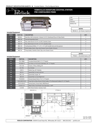 JOB
AREA
ITEM NO.
MODEL NO.
Form No. Z2390
Rev. 02.17.2015
PERLICK CORPORATION 8300 W. Good Hope Rd., Milwaukee, WI 53223 • 800.558.5592 • perlick.com
MODEL
BBS36C-A 2 Drawer, Supreme
MODEL
PTE68-A Cocktail Station, 68”
PRODUCT SPECIFICATION SHEETS  Cocktail Station - Pre-Configured Items
TOBIN ELLIS SIGNATURE COCKTAIL STATION
PRE-CONFIGURED ITEMS
27 9/16"
699
18"
457
8"
203
30"
762
12"
305
36"
914
6 1/2"
165
17 3/16"
437
26 5/8"
677
68"
1727
BBS36C-A PTE68-A
A5 D1
D2
F3 NOT SHOWN
C4
C1
F4
C2
F1
F2
E1
D3
C3
A2 A3 A4 A6 A7
A1
B1
PTE68A Plan View
ITEM # PART NO. DESCRIPTION QTY.
A1 BBS36C Back Bar, Self-Contained, 2 drawer, St. St’l., Drainboard Top w/4 Glass Racks 1
A2 BBC-GR Garnish/Ingredient Rack 4
A3 BBC-P6 Pan, Sixth-Size (6-15/16" x 6-3/8"), Stainless Steel 4
A4 BBC-P9 Pan, Ninth-Size (6-15/16" x 4-1/4"), Stainless Steel 6
A5 BBC-CB Cutting Board, White, 17" x 13" x 1/2", with handle hole and drip groove 1
A6 BBC-KH Knife Holder, Resin, Clips onto Drawer Frame (Holds 3 Knives) 1
A7 BBC-TH Tong Holder, Stainless Steel, Clips onto Drawer Frame 1
ITEM # PART NO. DESCRIPTION QTY.
B1 TSC12IBW Insulated Bottle Well, 12”, (17”Depth) 1
C1 TSC30IC10 Ice Chest, w/10 Circuit Cold Plate, 30” (17”Depth) 1
C2 ICC-C30 Covers, 3 Piece, Sliding, 30” 1
C3 ICC-TSC Ice Divider 2
C4 ICBT-9 Bottle Tray, 30”, 9 Bottles 1
D1 SRC-SL Speed Rail, Curved, Left End 1
D2 SRC-S18 Speed Rail, Single, 18” 1
D3 SRC-SR Speed Rail, Curved, Right End 1
E1 TSCE8SSR Slanted Speed Rack, 8”(27-1/2”Depth) 1
F1 TSCE18PSTC-RC Prep Sink w/Glass Rinser & Tool Caddy, 18”w/Recessed Cubby (27-1/2”Depth) 1
F2 67419-GN-LF Swing Spout, Goose Neck, Wall Mount 1
F3 67420-2-LF Water Valve, Dual Pedal, Foot Operated, ½ NPT 1
F4 C25598 Wet Waste Basket, Stainless Steel 1
Included Equipment
Included Equipment
 