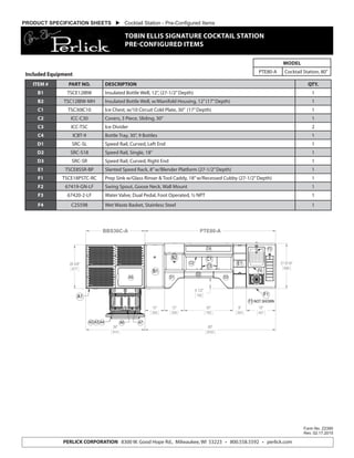 Form No. Z2390
Rev. 02.17.2015
PERLICK CORPORATION 8300 W. Good Hope Rd., Milwaukee, WI 53223 • 800.558.5592 • perlick.com
PRODUCT SPECIFICATION SHEETS  Cocktail Station - Pre-Configured Items
TOBIN ELLIS SIGNATURE COCKTAIL STATION
PRE-CONFIGURED ITEMS
MODEL
PTE80-A Cocktail Station, 80”
27 9/16"
699
18"
457
8"
203
30"
762
36"
914
6 1/2"
165
26 5/8"
677
80"
2032
12"
305
12"
305
BBS36C-A PTE80-A
A1
B1
B2 C1
E1
F1
F3 NOT SHOWN
A5 D1
D2
D3
F2
A6 A7
C2
C3
F4
A2 A3 A4
C3
C4
PTE80A Plan View
ITEM # PART NO. DESCRIPTION QTY.
B1 TSCE12IBW Insulated Bottle Well, 12”, (27-1/2”Depth) 1
B2 TSC12IBW-MH Insulated Bottle Well, w/Manifold Housing, 12”(17”Depth) 1
C1 TSC30IC10 Ice Chest, w/10 Circuit Cold Plate, 30” (17”Depth) 1
C2 ICC-C30 Covers, 3 Piece, Sliding, 30” 1
C3 ICC-TSC Ice Divider 2
C4 ICBT-9 Bottle Tray, 30”, 9 Bottles 1
D1 SRC-SL Speed Rail, Curved, Left End 1
D2 SRC-S18 Speed Rail, Single, 18” 1
D3 SRC-SR Speed Rail, Curved, Right End 1
E1 TSCE8SSR-BP Slanted Speed Rack, 8”w/Blender Platform (27-1/2”Depth) 1
F1 TSCE18PSTC-RC Prep Sink w/Glass Rinser & Tool Caddy, 18”w/Recessed Cubby (27-1/2”Depth) 1
F2 67419-GN-LF Swing Spout, Goose Neck, Wall Mount 1
F3 67420-2-LF Water Valve, Dual Pedal, Foot Operated, ½ NPT 1
F4 C25598 Wet Waste Basket, Stainless Steel 1
Included Equipment
 